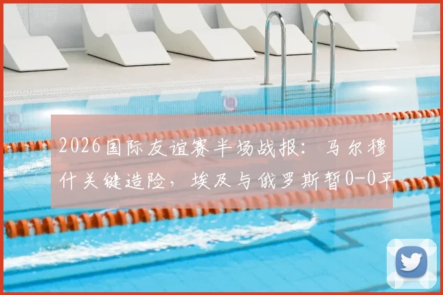 2026国际友谊赛半场战报：马尔穆什关键造险，埃及与俄罗斯暂0-0平局