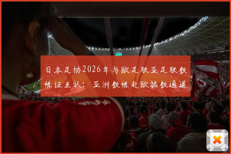 日本足协2026年与欧足联亚足联教练证互认：亚洲教练赴欧执教通道打开，详解认证流程与影响