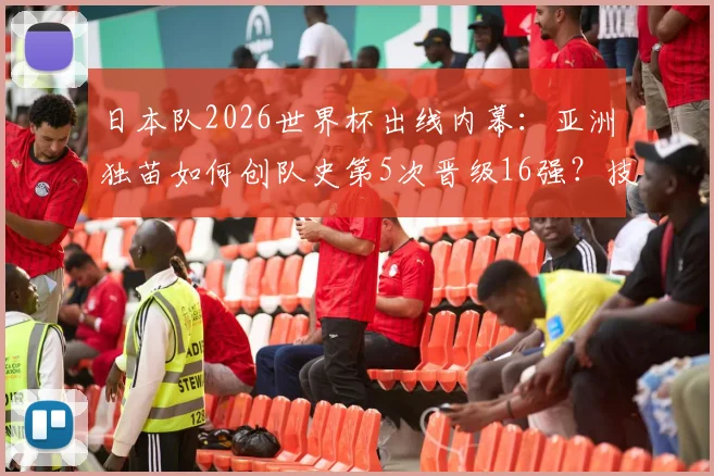 日本队2026世界杯出线内幕:亚洲独苗如何创队史第5次晋级16强?技术细节全复盘