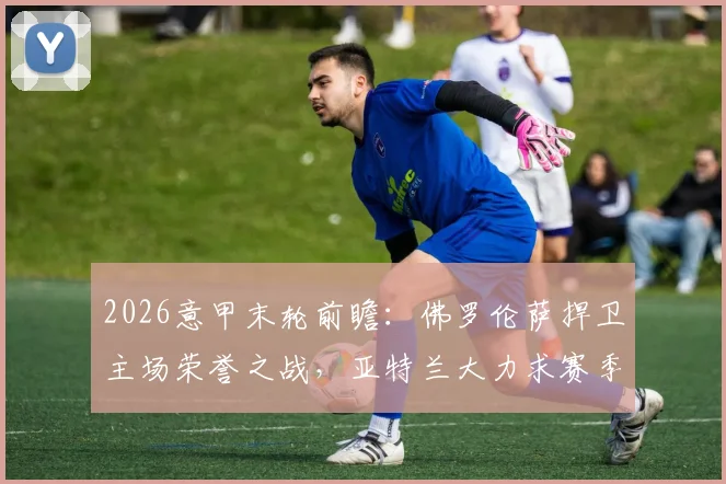 2026意甲末轮前瞻：佛罗伦萨捍卫主场荣誉之战，亚特兰大力求赛季双杀锁定欧战资格关键分析