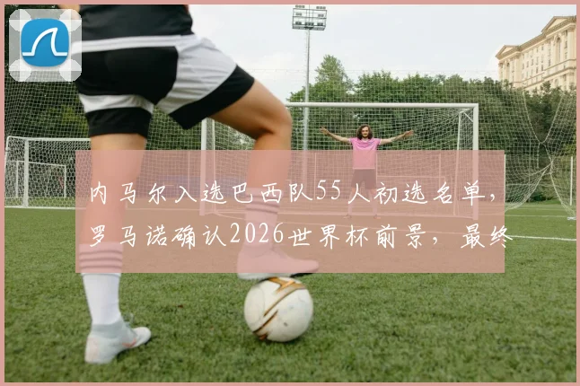 内马尔入选巴西队55人初选名单，罗马诺确认2026世界杯前景，最终去留下周揭晓