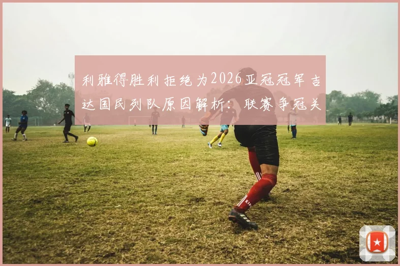 利雅得胜利拒绝为2026亚冠冠军吉达国民列队原因解析：联赛争冠关键期，沙媒曝传统与现实的碰撞