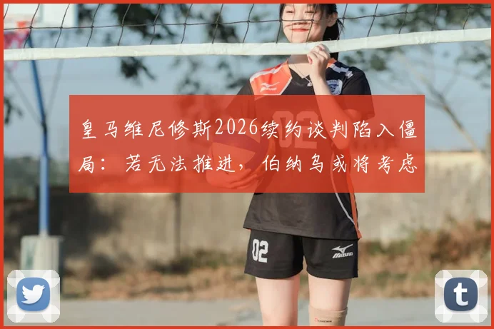 皇马维尼修斯2026续约谈判陷入僵局：若无法推进，伯纳乌或将考虑出售，潜在下家分析
