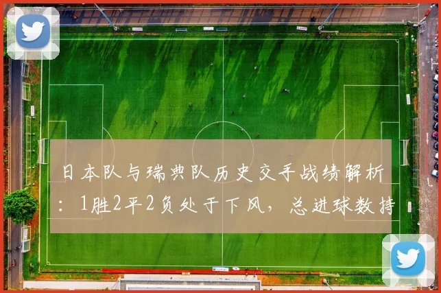 日本队与瑞典队历史交手战绩解析：1胜2平2负处于下风，总进球数持平