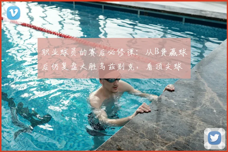 职业球员的赛后必修课：从B费赢球后仍复盘大胜乌兹别克，看顶尖球员的自我修养与提升方法
