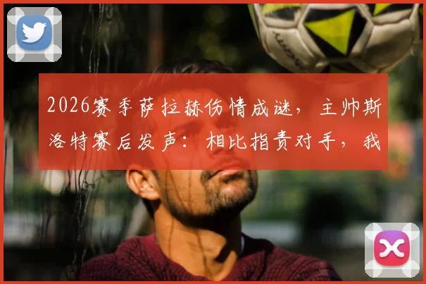 2026赛季萨拉赫伤情成谜,主帅斯洛特赛后发声:相比指责对手,我更不满裁判的判罚尺度