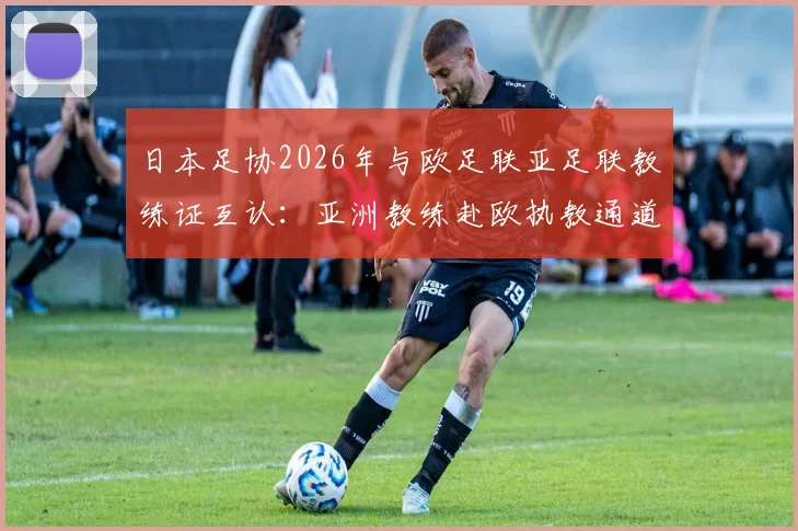 日本足协2026年与欧足联亚足联教练证互认：亚洲教练赴欧执教通道打开，详解认证流程与影响