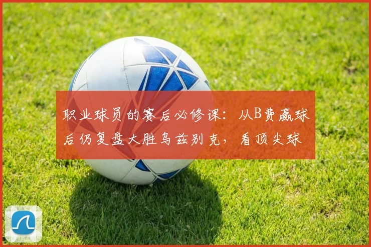 职业球员的赛后必修课：从B费赢球后仍复盘大胜乌兹别克，看顶尖球员的自我修养与提升方法