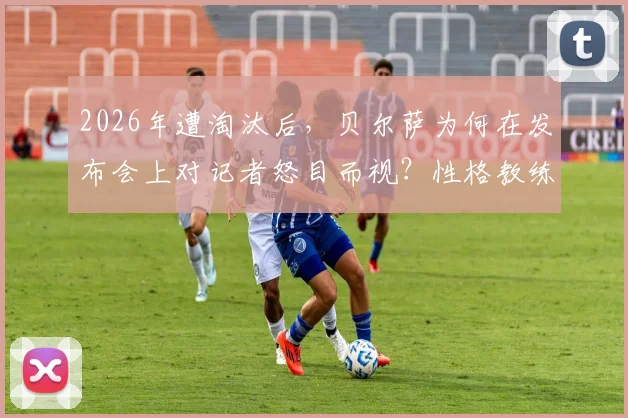 2026年遭淘汰后，贝尔萨为何在发布会上对记者怒目而视？性格教练的底线揭秘