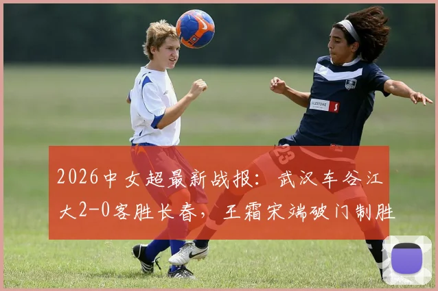 2026中女超最新战报：武汉车谷江大2-0客胜长春，王霜宋端破门制胜，附比赛精彩瞬间与赛后积分榜分析