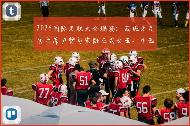 2026国际足联大会现场：西班牙足协主席卢赞与宋凯正式会面，中西足球合作或迎新契机