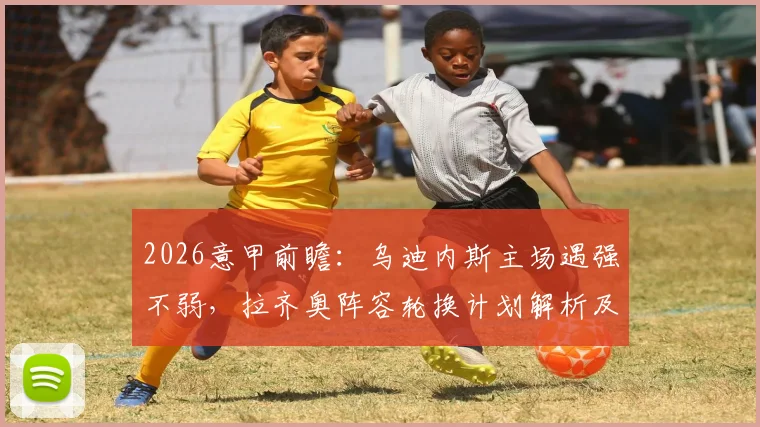 2026意甲前瞻：乌迪内斯主场遇强不弱，拉齐奥阵容轮换计划解析及比赛胜负关键点