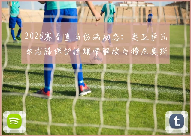2026赛季皇马伤病动态：奥亚萨瓦尔右膝保护性绷带解读与穆尼奥斯复出前景分析