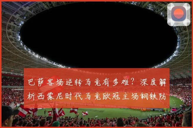 巴萨客场逆转马竞有多难？深度解析西蒙尼时代马竞欧冠主场钢铁防线，近十年淘汰赛从未单场失球超2个