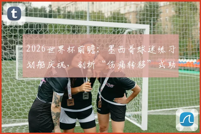 2026世界杯前瞻：墨西哥球迷练习划船庆祝，剖析“伤痛转移”式助威与挪威英格兰之战关联