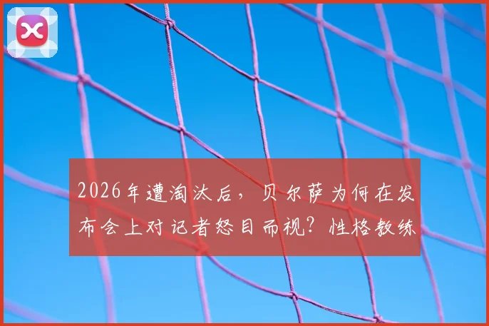 2026年遭淘汰后，贝尔萨为何在发布会上对记者怒目而视？性格教练的底线揭秘
