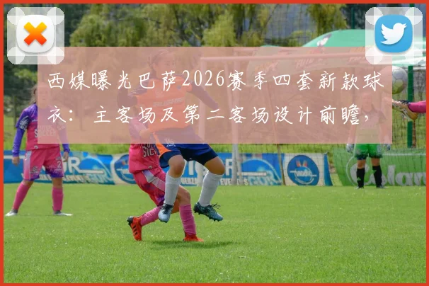 西媒曝光巴萨2026赛季四套新款球衣：主客场及第二客场设计前瞻，球迷热议哪件能成爆款？