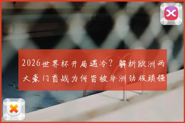 2026世界杯开局遇冷？解析欧洲两大豪门首战为何皆被非洲劲旅顽强逼平
