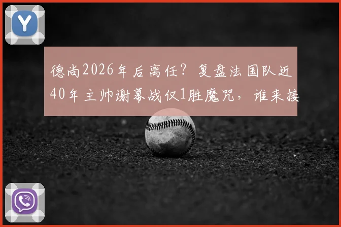 德尚2026年后离任？复盘法国队近40年主帅谢幕战仅1胜魔咒，谁来接棒帅位成焦点