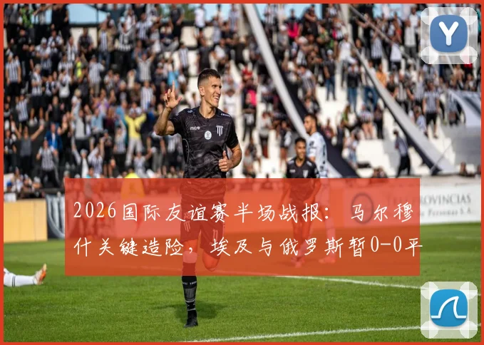 2026国际友谊赛半场战报：马尔穆什关键造险，埃及与俄罗斯暂0-0平局