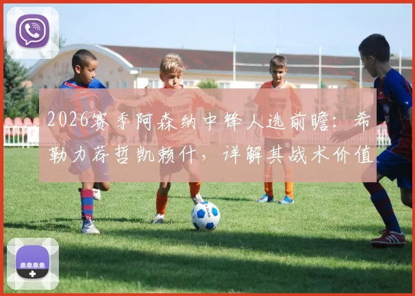2026赛季阿森纳中锋人选前瞻：希勒力荐哲凯赖什，详解其战术价值与加盟可能性