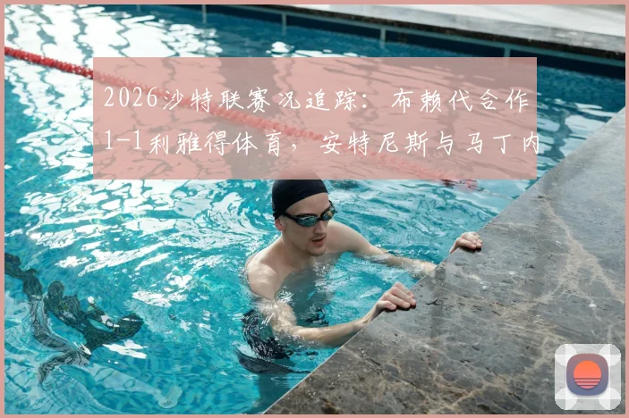 2026沙特联赛况追踪：布赖代合作1-1利雅得体育，安特尼斯与马丁内斯双双建功，附最新积分榜解析