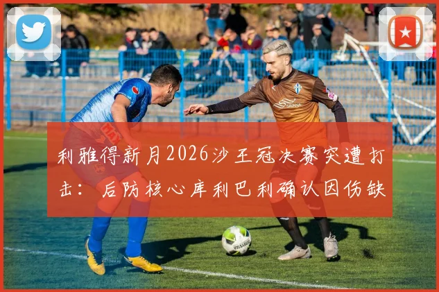 利雅得新月2026沙王冠决赛突遭打击：后防核心库利巴利确认因伤缺阵，球队阵容如何调整？