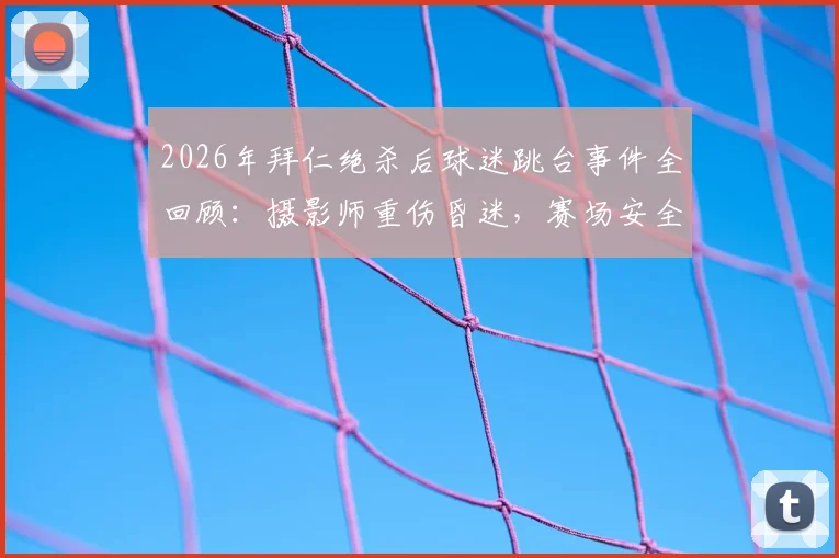 2026年拜仁绝杀后球迷跳台事件全回顾：摄影师重伤昏迷，赛场安全警钟再鸣