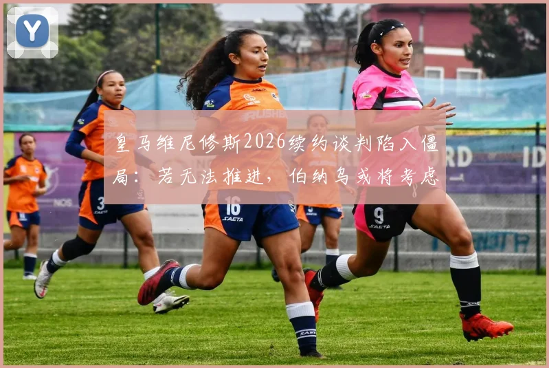 皇马维尼修斯2026续约谈判陷入僵局：若无法推进，伯纳乌或将考虑出售，潜在下家分析