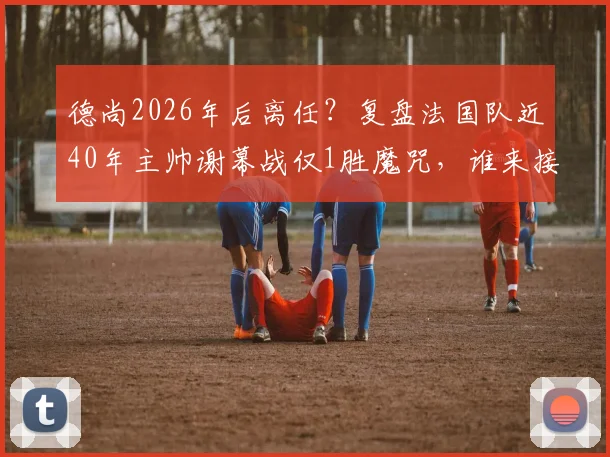 德尚2026年后离任？复盘法国队近40年主帅谢幕战仅1胜魔咒，谁来接棒帅位成焦点
