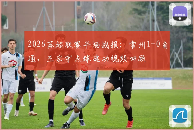 2026苏超联赛半场战报：常州1-0南通，王宏宇点球建功视频回顾