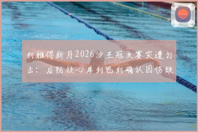 利雅得新月2026沙王冠决赛突遭打击：后防核心库利巴利确认因伤缺阵，球队阵容如何调整？