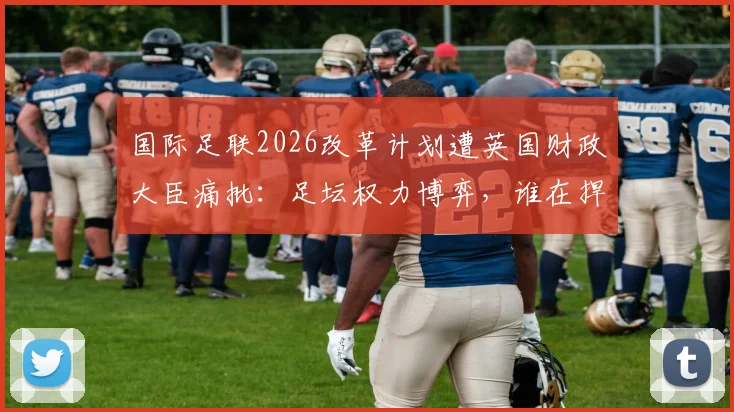 国际足联2026改革计划遭英国财政大臣痛批：足坛权力博弈，谁在捍卫球迷的足球？