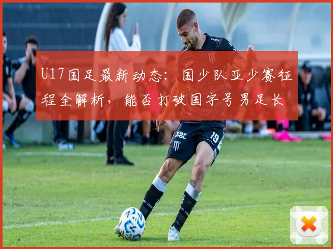 U17国足最新动态：国少队亚少赛征程全解析，能否打破国字号男足长达2026年洲际冠军荒？