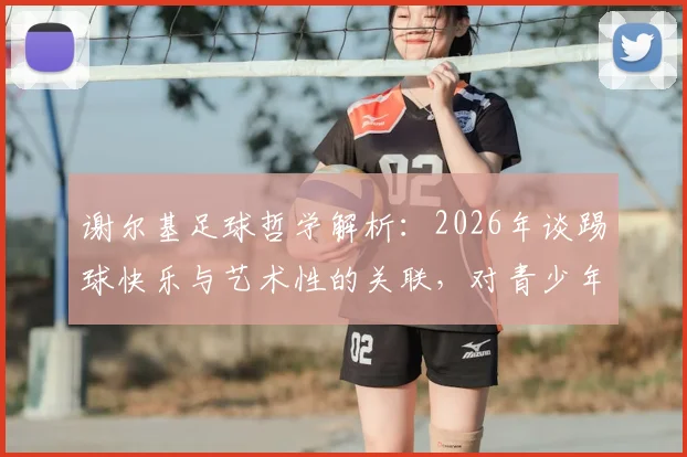 谢尔基足球哲学解析：2026年谈踢球快乐与艺术性的关联，对青少年足球训练的启发