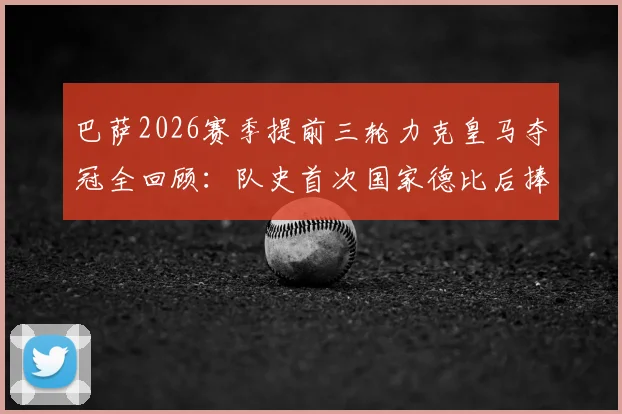巴萨2026赛季提前三轮力克皇马夺冠全回顾：队史首次国家德比后捧杯，哈维时代首个联赛冠军深度解析