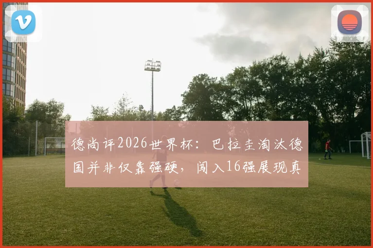 德尚评2026世界杯：巴拉圭淘汰德国并非仅靠强硬，闯入16强展现真实力