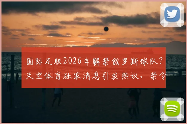 国际足联2026年解禁俄罗斯球队？天空体育独家消息引发热议，禁令解除后的影响与前景分析