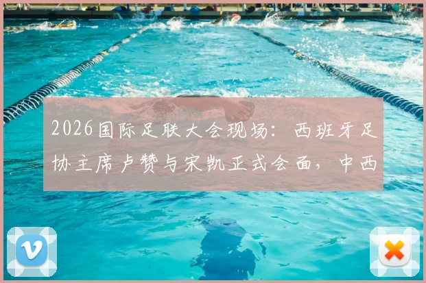 2026国际足联大会现场：西班牙足协主席卢赞与宋凯正式会面，中西足球合作或迎新契机