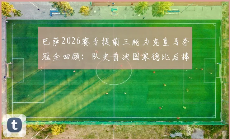 巴萨2026赛季提前三轮力克皇马夺冠全回顾：队史首次国家德比后捧杯，哈维时代首个联赛冠军深度解析