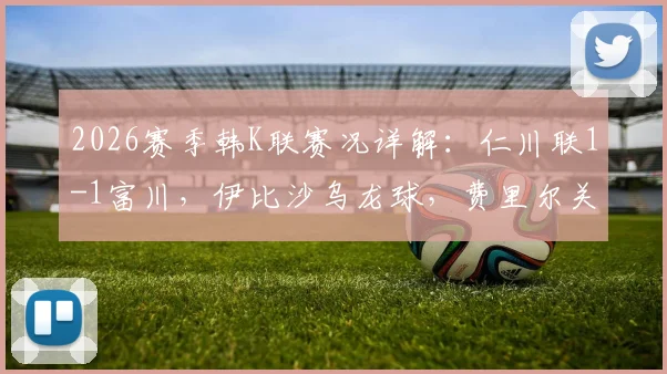 2026赛季韩K联赛况详解：仁川联1-1富川，伊比沙乌龙球，费里尔关键扳平点球全回顾