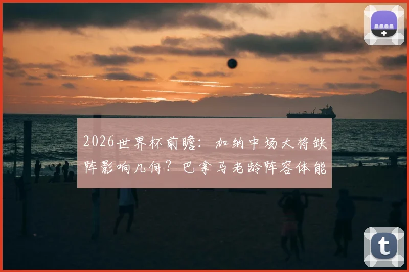 2026世界杯前瞻：加纳中场大将缺阵影响几何？巴拿马老龄阵容体能隐患详解