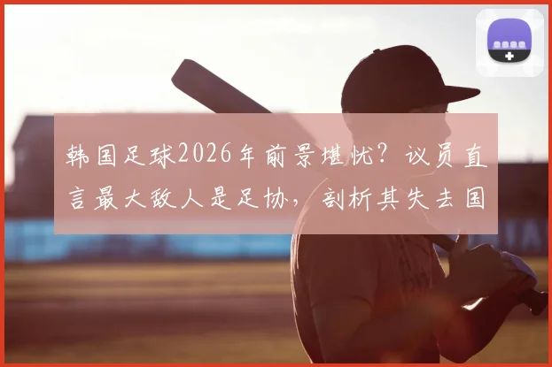 韩国足球2026年前景堪忧？议员直言最大敌人是足协，剖析其失去国民信任的三大弊病