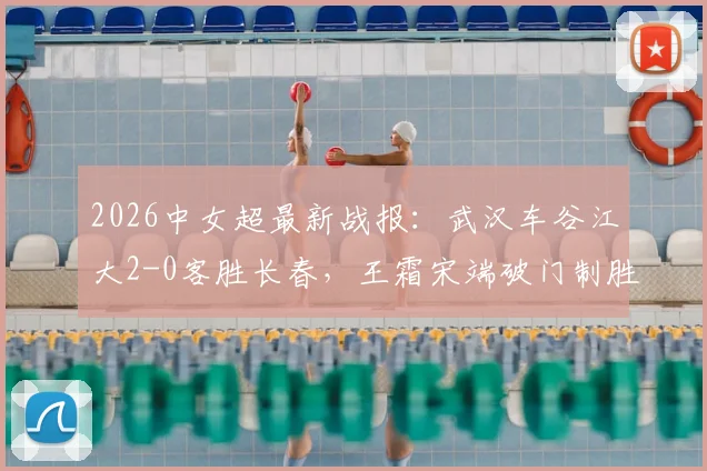 2026中女超最新战报:武汉车谷江大2-0客胜长春,王霜宋端破门制胜,附比赛精彩瞬间与赛后积分榜分析
