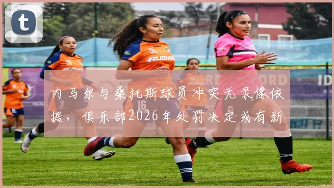 内马尔与桑托斯球员冲突无录像依据，俱乐部2026年处罚决定或有新变化，球迷关心后续