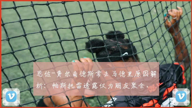 恩佐-费尔南德斯常去马德里原因解析:帕斯托雷透露仅为朋友聚会,澄清转会传闻