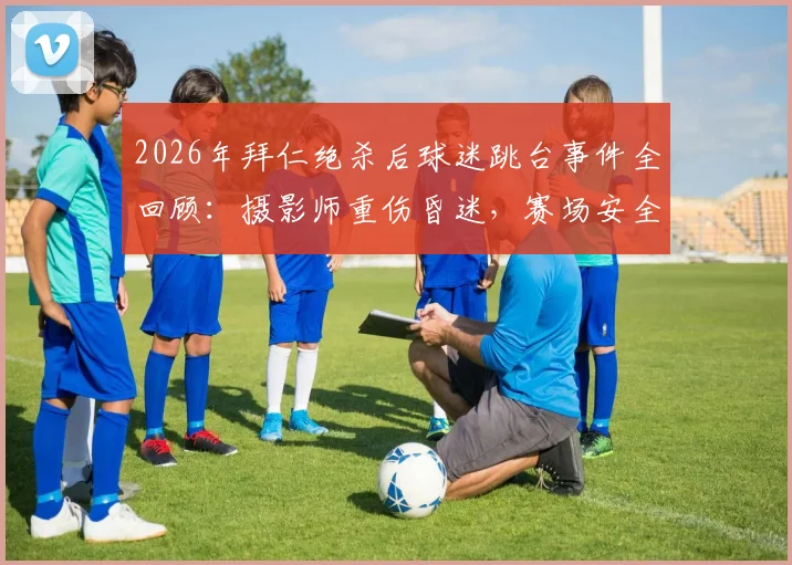 2026年拜仁绝杀后球迷跳台事件全回顾：摄影师重伤昏迷，赛场安全警钟再鸣