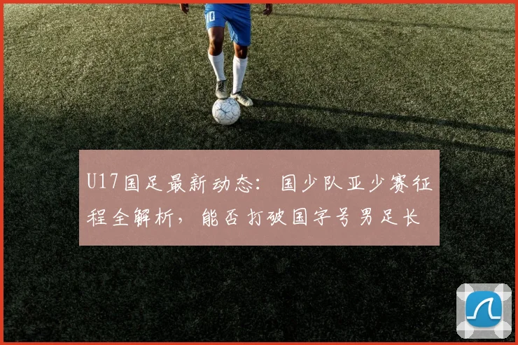 U17国足最新动态：国少队亚少赛征程全解析，能否打破国字号男足长达2026年洲际冠军荒？
