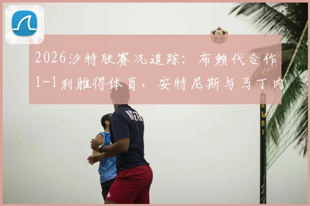 2026沙特联赛况追踪：布赖代合作1-1利雅得体育，安特尼斯与马丁内斯双双建功，附最新积分榜解析