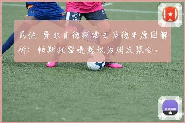 恩佐-费尔南德斯常去马德里原因解析：帕斯托雷透露仅为朋友聚会，澄清转会传闻